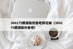 300175朗源股份股吧同花顺（300175朗源股份股吧）