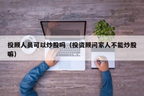 投顾人员可以炒股吗（投资顾问家人不能炒股嘛）