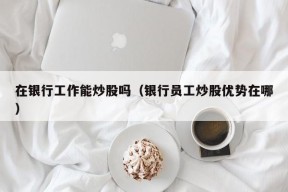 在银行工作能炒股吗（银行员工炒股优势在哪）