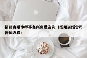 扬州离婚律师事务所免费咨询（扬州离婚官司律师收费）