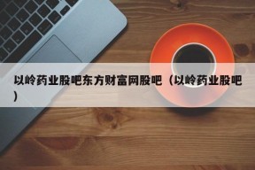 以岭药业股吧东方财富网股吧（以岭药业股吧）