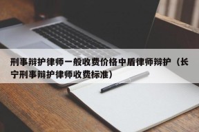 刑事辩护律师一般收费价格中盾律师辩护（长宁刑事辩护律师收费标准）