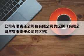 公司有限责任公司和有限公司的区别（有限公司与有限责任公司的区别）