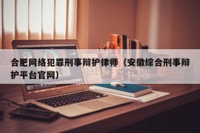 合肥网络犯罪刑事辩护律师（安徽综合刑事辩护平台官网）