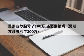 男朋友炒股亏了100万,还要继续吗（男朋友炒股亏了100万）