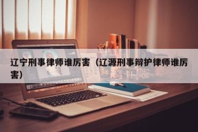 辽宁刑事律师谁厉害（辽源刑事辩护律师谁厉害）