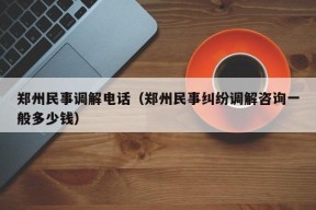 郑州民事调解电话（郑州民事纠纷调解咨询一般多少钱）