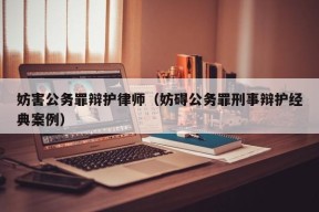 妨害公务罪辩护律师（妨碍公务罪刑事辩护经典案例）