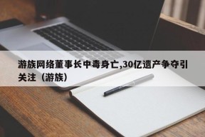 游族网络董事长中毒身亡,30亿遗产争夺引关注（游族）