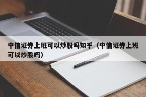 中信证券上班可以炒股吗知乎（中信证券上班可以炒股吗）