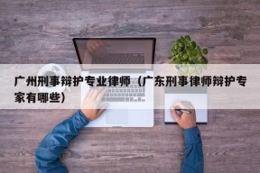 广州刑事辩护专业律师（广东刑事律师辩护专家有哪些）