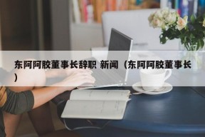 东阿阿胶董事长辞职 新闻（东阿阿胶董事长）