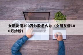 女朋友借100万炒股怎么办（女朋友借100万炒股）