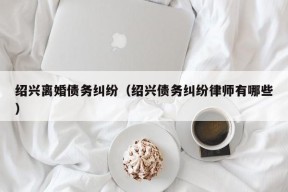 绍兴离婚债务纠纷（绍兴债务纠纷律师有哪些）