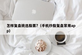 怎样复盘挑选股票?（手机炒股复盘常用app）