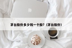 茅台股份多少钱一个股?（茅台股份）