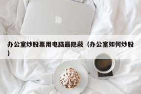 办公室炒股票用电脑最隐蔽（办公室如何炒股）