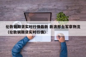 伦敦铜期货实时行情最新 新浪邢台军章物流（伦敦铜期货实时行情）