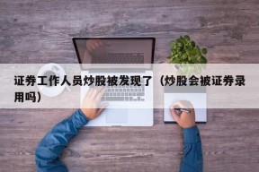 证券工作人员炒股被发现了（炒股会被证券录用吗）