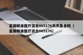 富国精准医疗混合005176天天基金网（富国精准医疗混合005176）