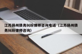 江苏扬州债务纠纷律师咨询电话（江苏扬州债务纠纷律师咨询）