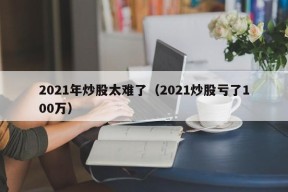 2021年炒股太难了（2021炒股亏了100万）