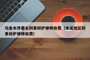 乌鲁木齐著名刑事辩护律师收费（本溪地区刑事辩护律师收费）