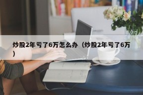 炒股2年亏了6万怎么办（炒股2年亏了6万）