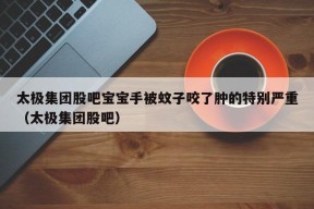 太极集团股吧宝宝手被蚊子咬了肿的特别严重（太极集团股吧）