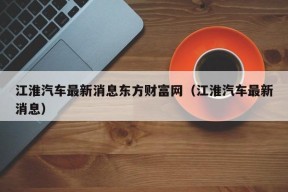 江淮汽车最新消息东方财富网（江淮汽车最新消息）