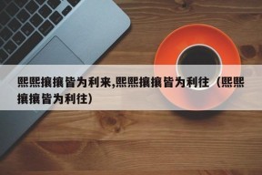 熙熙攘攘皆为利来,熙熙攘攘皆为利往（熙熙攘攘皆为利往）