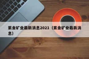 紫金矿业最新消息2021（紫金矿业最新消息）