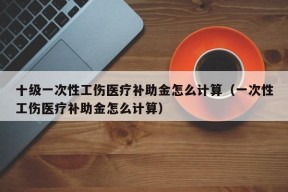 十级一次性工伤医疗补助金怎么计算（一次性工伤医疗补助金怎么计算）