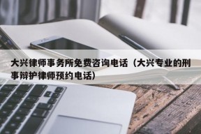 大兴律师事务所免费咨询电话（大兴专业的刑事辩护律师预约电话）