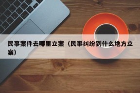 民事案件去哪里立案（民事纠纷到什么地方立案）