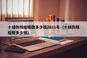 十级伤残能赔偿多少钱2021年（十级伤残能赔多少钱）