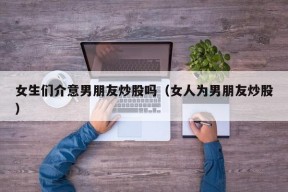 女生们介意男朋友炒股吗（女人为男朋友炒股）