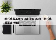 新兴成长基金今日净值010680（新兴成长基金净值）