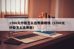 1500元炒股怎么选券商赚钱（1500元炒股怎么选券商）