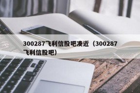 300287飞利信股吧凑近（300287飞利信股吧）