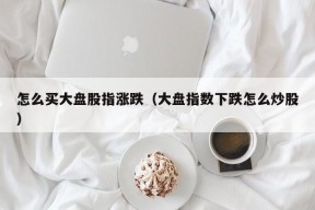 怎么买大盘股指涨跌（大盘指数下跌怎么炒股）