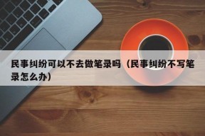 民事纠纷可以不去做笔录吗（民事纠纷不写笔录怎么办）