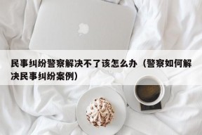 民事纠纷警察解决不了该怎么办（警察如何解决民事纠纷案例）