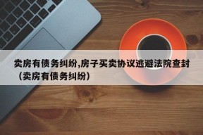 卖房有债务纠纷,房子买卖协议逃避法院查封（卖房有债务纠纷）