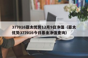 377016亚太优势12月9日净值（亚太优势377016今日基金净值查询）