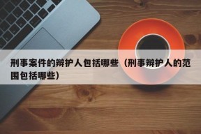 刑事案件的辩护人包括哪些（刑事辩护人的范围包括哪些）