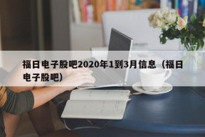 福日电子股吧2020年1到3月信息（福日电子股吧）