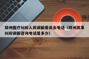 郑州医疗纠纷人民调解委员会电话（郑州民事纠纷调解咨询电话是多少）