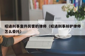 昭通刑事案件厉害的律师（昭通刑事辩护律师怎么委托）