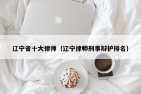 辽宁省十大律师（辽宁律师刑事辩护排名）